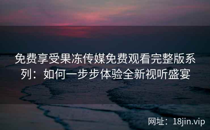 免费享受果冻传媒免费观看完整版系列：如何一步步体验全新视听盛宴