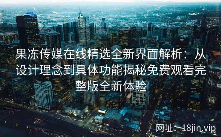 果冻传媒在线精选全新界面解析：从设计理念到具体功能揭秘免费观看完整版全新体验