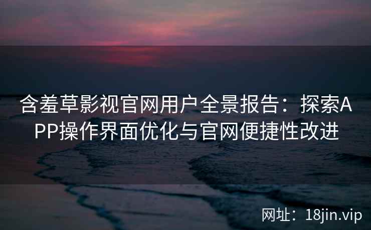 含羞草影视官网用户全景报告：探索APP操作界面优化与官网便捷性改进