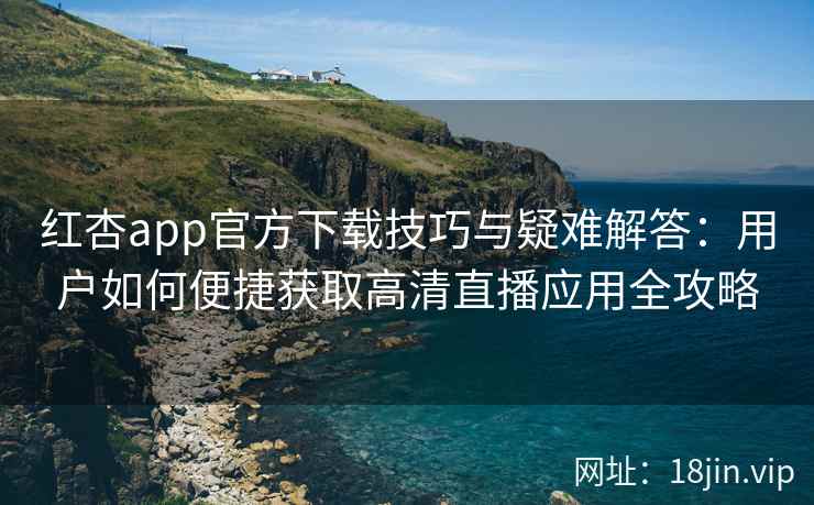 红杏app官方下载技巧与疑难解答：用户如何便捷获取高清直播应用全攻略
