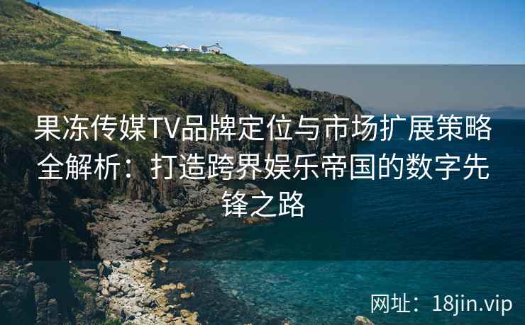 果冻传媒TV品牌定位与市场扩展策略全解析：打造跨界娱乐帝国的数字先锋之路