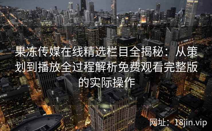 果冻传媒在线精选栏目全揭秘:从策划到播放全过程解析免费观看完整版的实际操作 果冻传媒在线精选栏目全揭秘:从策划到播放全过程解析免费观看完整版的实际操作