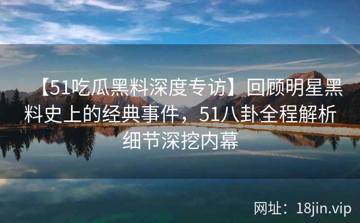 【51吃瓜黑料深度专访】回顾明星黑料史上的经典事件，51八卦全程解析细节深挖内幕