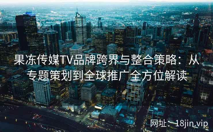 果冻传媒TV品牌跨界与整合策略：从专题策划到全球推广全方位解读