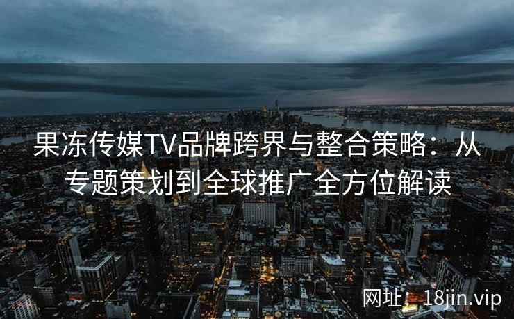 果冻传媒TV品牌跨界与整合策略:从专题策划到全球推广全方位解读 果冻传媒TV品牌跨界与整合策略:从专题策划到全球推广全方位解读
