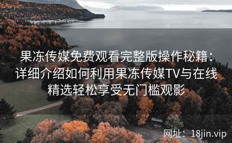 果冻传媒免费观看完整版操作秘籍：详细介绍如何利用果冻传媒TV与在线精选轻松享受无门槛观影
