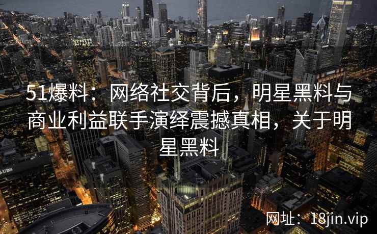 51爆料：网络社交背后，明星黑料与商业利益联手演绎震撼真相，关于明星黑料