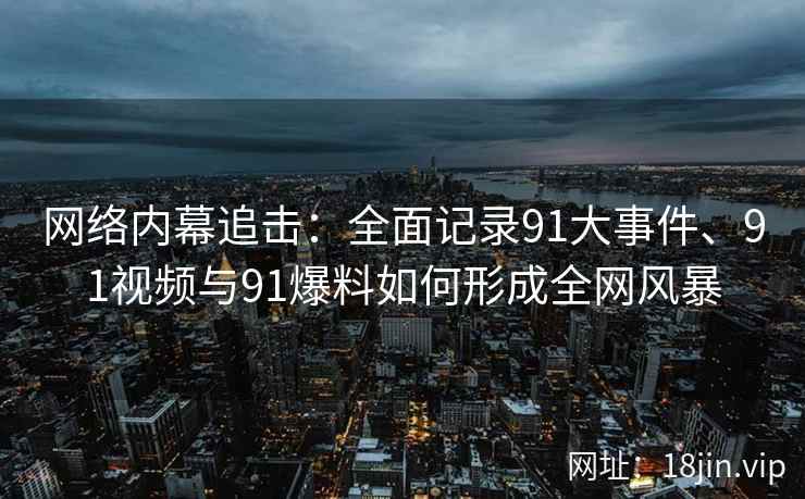网络内幕追击：全面记录91大事件、91视频与91爆料如何形成全网风暴
