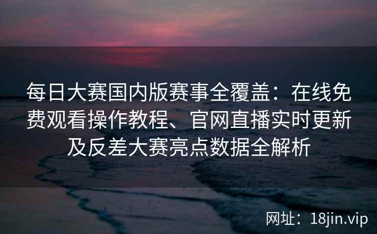 每日大赛国内版赛事全覆盖：在线免费观看操作教程、官网直播实时更新及反差大赛亮点数据全解析