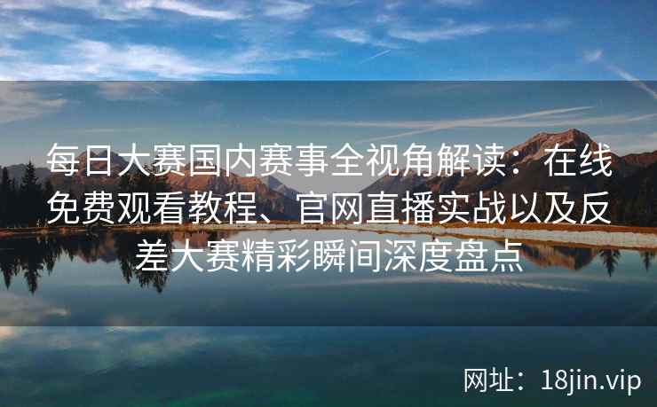 每日大赛国内赛事全视角解读：在线免费观看教程、官网直播实战以及反差大赛精彩瞬间深度盘点