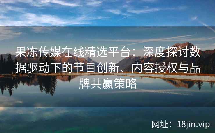 果冻传媒在线精选平台：深度探讨数据驱动下的节目创新、内容授权与品牌共赢策略