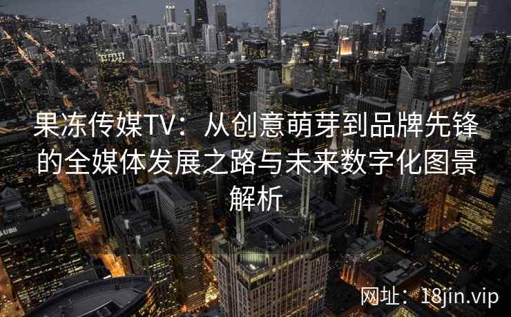 果冻传媒TV：从创意萌芽到品牌先锋的全媒体发展之路与未来数字化图景解析