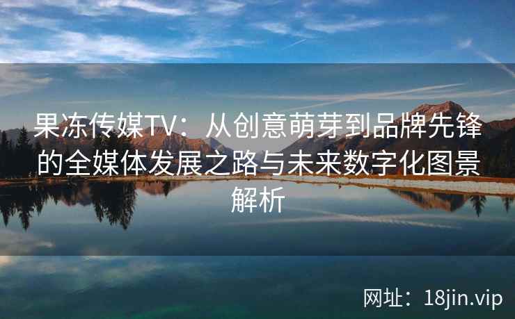 果冻传媒TV：从创意萌芽到品牌先锋的全媒体发展之路与未来数字化图景解析