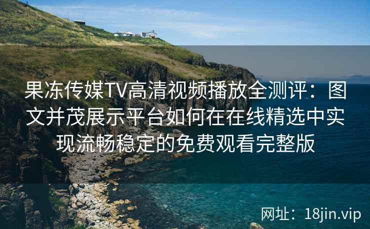 果冻传媒TV高清视频播放全测评：图文并茂展示平台如何在在线精选中实现流畅稳定的免费观看完整版
