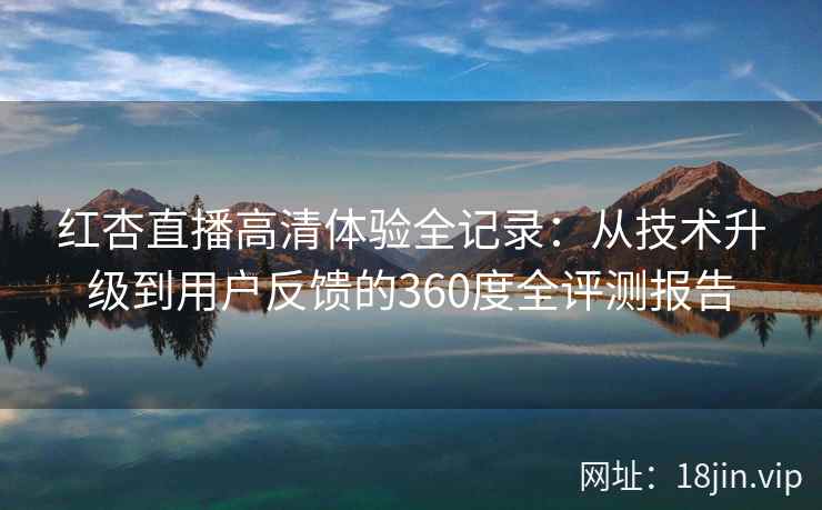 红杏直播高清体验全记录：从技术升级到用户反馈的360度全评测报告