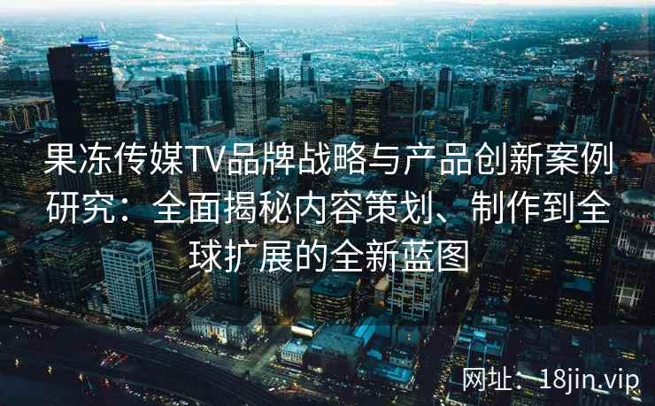 果冻传媒TV品牌战略与产品创新案例研究：全面揭秘内容策划、制作到全球扩展的全新蓝图