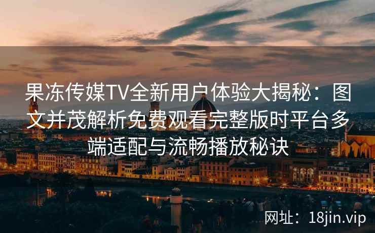 果冻传媒TV全新用户体验大揭秘：图文并茂解析免费观看完整版时平台多端适配与流畅播放秘诀