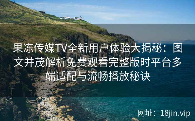 果冻传媒TV全新用户体验大揭秘：图文并茂解析免费观看完整版时平台多端适配与流畅播放秘诀