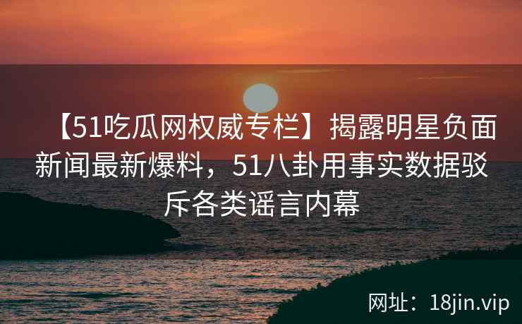 【51吃瓜网权威专栏】揭露明星负面新闻最新爆料，51八卦用事实数据驳斥各类谣言内幕