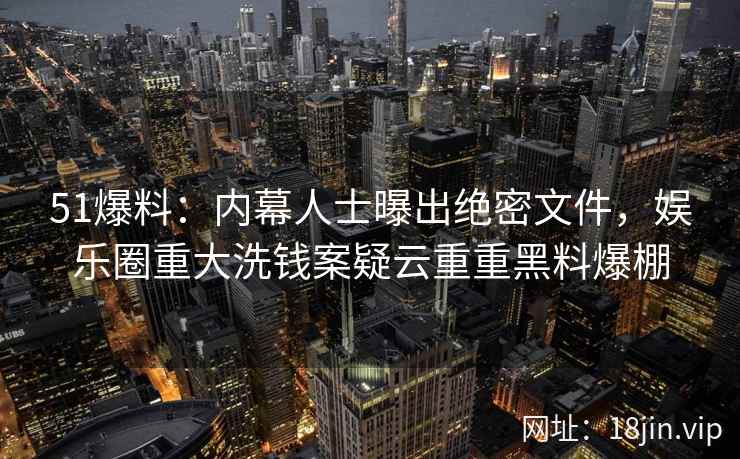 51爆料：内幕人士曝出绝密文件，娱乐圈重大洗钱案疑云重重黑料爆棚