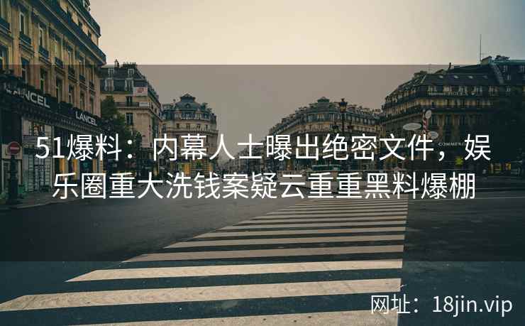 51爆料：内幕人士曝出绝密文件，娱乐圈重大洗钱案疑云重重黑料爆棚