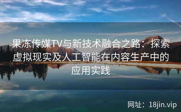 果冻传媒TV与新技术融合之路：探索虚拟现实及人工智能在内容生产中的应用实践