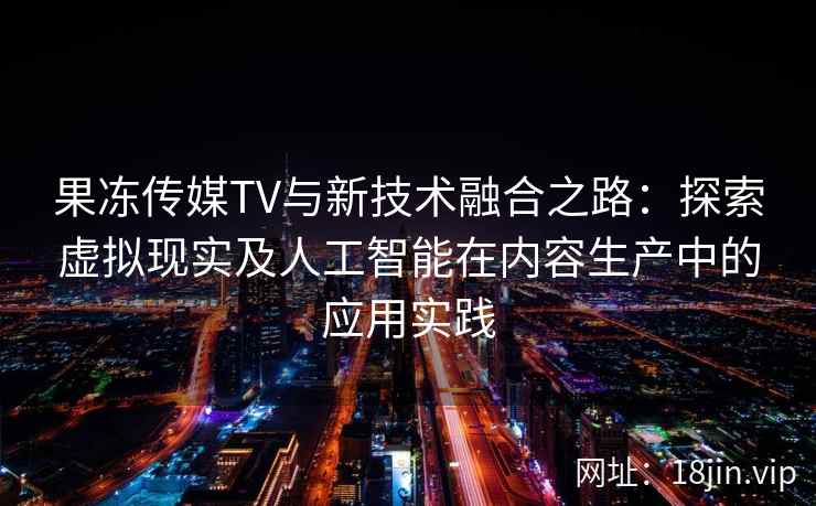 果冻传媒TV与新技术融合之路：探索虚拟现实及人工智能在内容生产中的应用实践