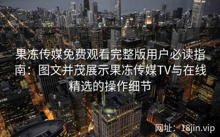 果冻传媒免费观看完整版用户必读指南：图文并茂展示果冻传媒TV与在线精选的操作细节