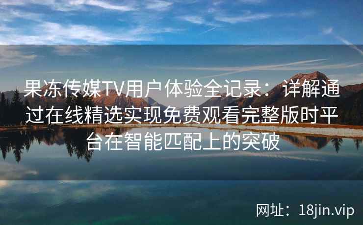 果冻传媒TV用户体验全记录：详解通过在线精选实现免费观看完整版时平台在智能匹配上的突破