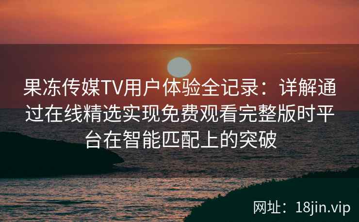 果冻传媒TV用户体验全记录：详解通过在线精选实现免费观看完整版时平台在智能匹配上的突破