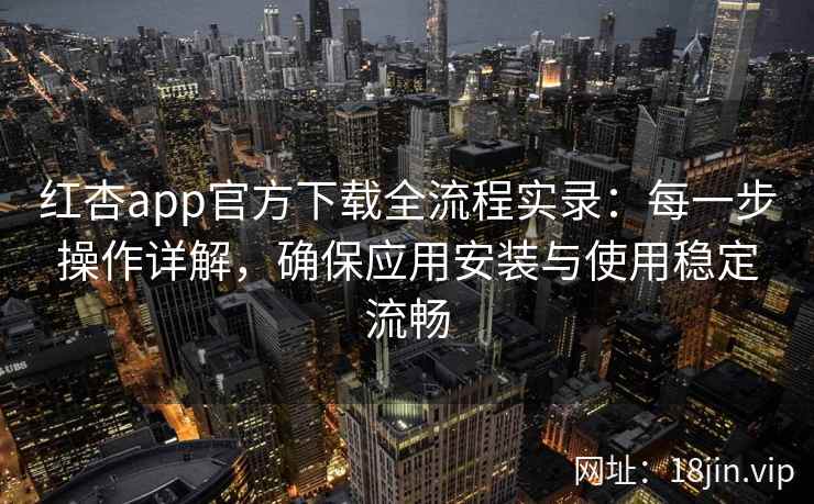 红杏app官方下载全流程实录：每一步操作详解，确保应用安装与使用稳定流畅