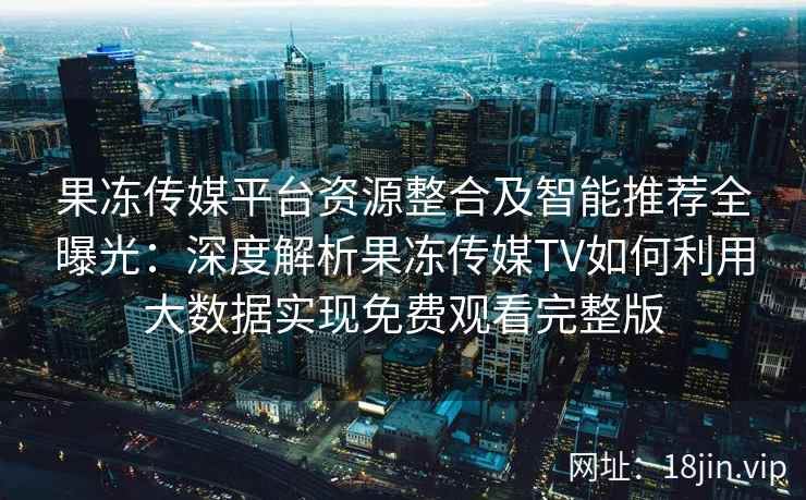 果冻传媒平台资源整合及智能推荐全曝光：深度解析果冻传媒TV如何利用大数据实现免费观看完整版