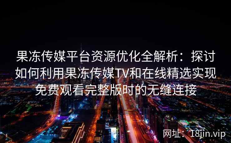 果冻传媒平台资源优化全解析：探讨如何利用果冻传媒TV和在线精选实现免费观看完整版时的无缝连接
