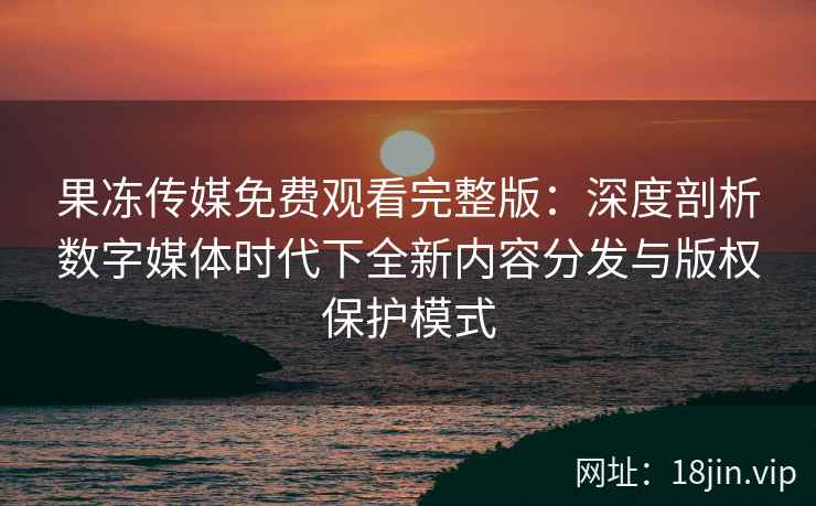 果冻传媒免费观看完整版：深度剖析数字媒体时代下全新内容分发与版权保护模式