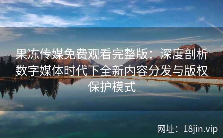 果冻传媒免费观看完整版：深度剖析数字媒体时代下全新内容分发与版权保护模式