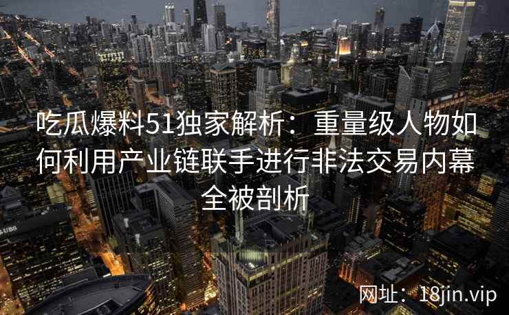 吃瓜爆料51独家解析：重量级人物如何利用产业链联手进行非法交易内幕全被剖析