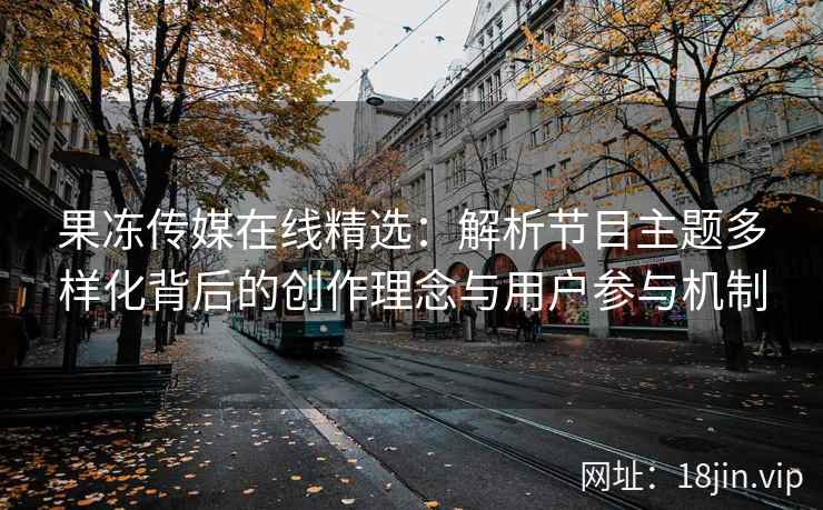 果冻传媒在线精选：解析节目主题多样化背后的创作理念与用户参与机制