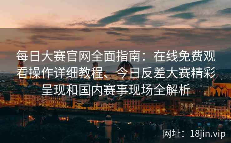 每日大赛官网全面指南：在线免费观看操作详细教程、今日反差大赛精彩呈现和国内赛事现场全解析