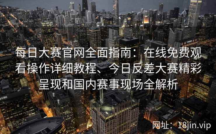 每日大赛官网全面指南：在线免费观看操作详细教程、今日反差大赛精彩呈现和国内赛事现场全解析