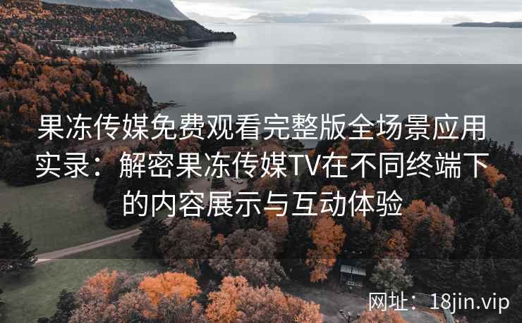 果冻传媒免费观看完整版全场景应用实录：解密果冻传媒TV在不同终端下的内容展示与互动体验