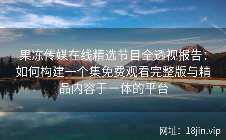 果冻传媒在线精选节目全透视报告：如何构建一个集免费观看完整版与精品内容于一体的平台