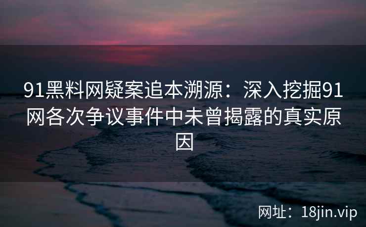 91黑料网疑案追本溯源：深入挖掘91网各次争议事件中未曾揭露的真实原因