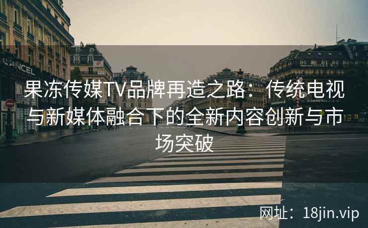 果冻传媒TV品牌再造之路：传统电视与新媒体融合下的全新内容创新与市场突破