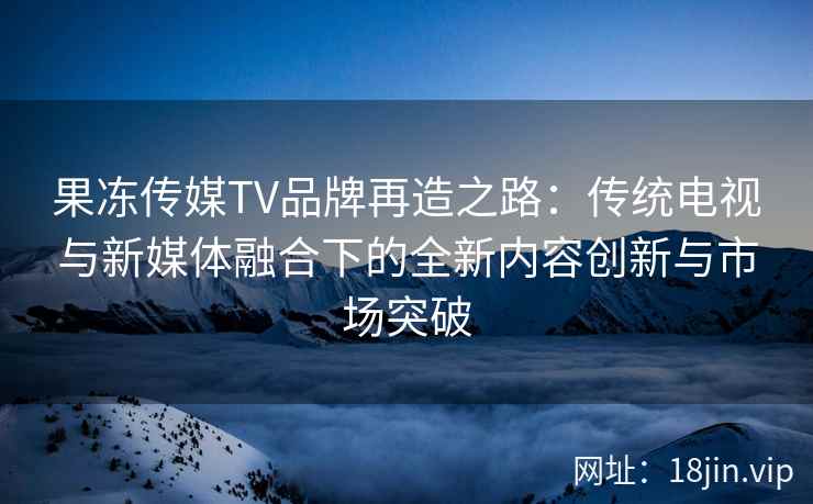 果冻传媒TV品牌再造之路：传统电视与新媒体融合下的全新内容创新与市场突破