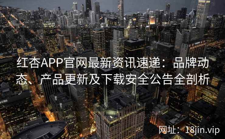 红杏APP官网最新资讯速递：品牌动态、产品更新及下载安全公告全剖析