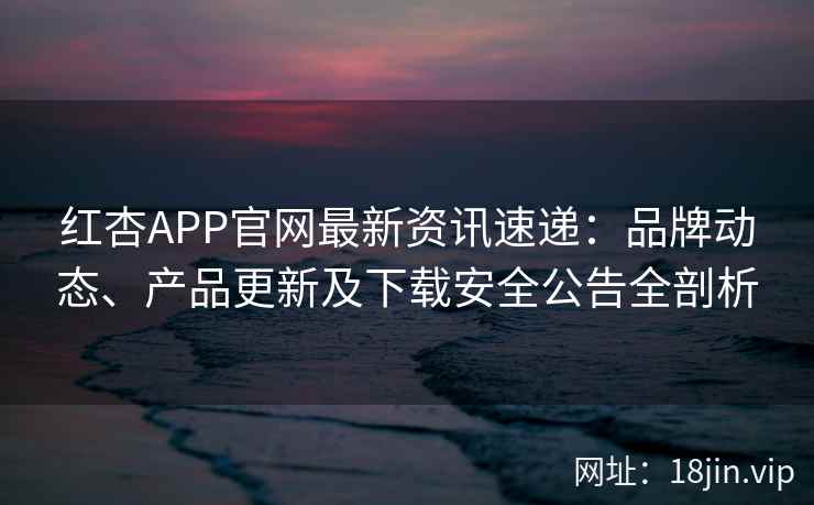红杏APP官网最新资讯速递：品牌动态、产品更新及下载安全公告全剖析