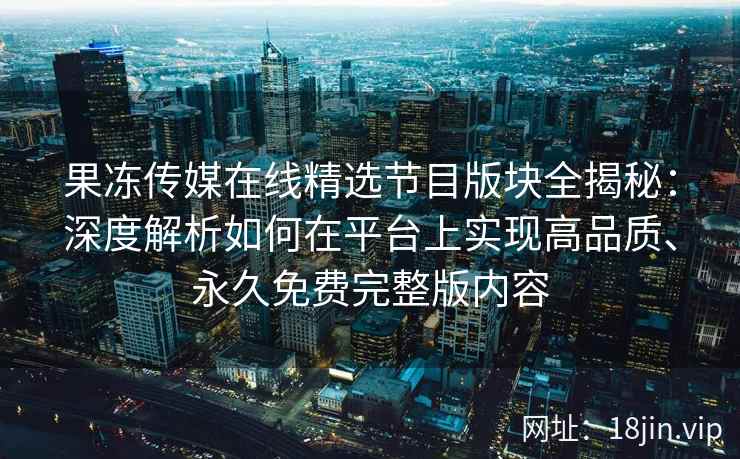 果冻传媒在线精选节目版块全揭秘：深度解析如何在平台上实现高品质、永久免费完整版内容