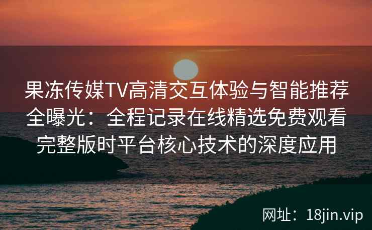 果冻传媒TV高清交互体验与智能推荐全曝光：全程记录在线精选免费观看完整版时平台核心技术的深度应用