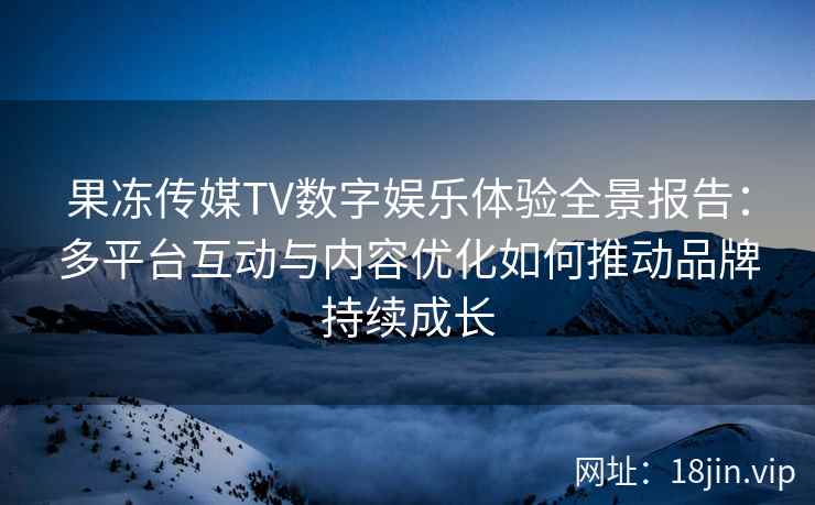 果冻传媒TV数字娱乐体验全景报告：多平台互动与内容优化如何推动品牌持续成长