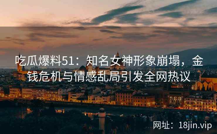 吃瓜爆料51：知名女神形象崩塌，金钱危机与情感乱局引发全网热议